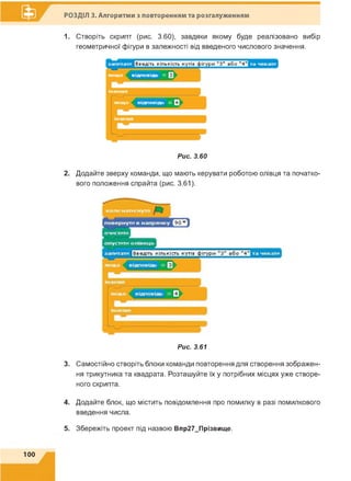 РОЗДІЛ 3. Алгоритми з повторенням та розгалуженням
1. Створіть скрипт (рис. 3.60), завдяки якому буде реалізовано вибір
геометричної фігури в залежності від введеного числового значення.
Рис. 3.60
2. Додайте зверху команди, що мають керувати роботою олівця та початко­
вого положення спрайта (рис. 3.61).
Рис. 3.61
3. Самостійно створіть блоки команди повторення для створення зображен­
ня трикутника та квадрата. Розташуйте їх у потрібних місцях уже створе­
ного скрипта.
4. Додайте блок, що містить повідомлення про помилку в разі помилкового
введення числа.
5. Збережіть проект під назвою Впр27_Прізвище.
100
 