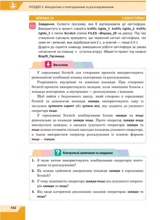 РОЗДІЛ 3. Алгоритми з повторенням та розгалуженням
ВПРАВА 29 САМОСТІЙНО
Завдання. Скласти програму, яка б відтворювала дії світлофора.
Використати в проекті спрайти trafific lights_1, trafific lights_2, trafific
lights_3 з папки Scratch (папка FILES^Bnpaea_29 на диску). Під час
створення сценарію врахувати, що червоний сигнал світлофора, так
само як і зелений, має відображатися 2 с, а жовтий — лише 0,5 с.
Додати до скрипта команду завершення роботи світлофора за умови
натиснення на клавішу ^ (стрілка вгору). Зберегти проект під назвою
Впр29_Прізвище.
Висновки
L
У середовищі Scratch для створення проектів використовують
різноманітні комбінації команд повторення та розгалуження.
Розрізняють внутрішні та зовнішні команди. При створенні
Scratch-проектів використовують вкладки, коли зовнішнім блоком є
команда повторення, а внутрішнім — розгалуження, і навпаки.
Щоб вийти з безумовного циклу, який створено в середовищі
Scratch за допомогою команди завжди, використовують одну із
заглушок зупинити скрипт або зупини все, яку додають до умовного
оператора якщо.
У середовищі Scratch комбінування блоків завжди та якщо
рівносильне до команди завжди якщо. Проте оператор завжди якщо
виконується швидше, а завдяки сукупності операторів завжди та
якщо можна вставити скільки завгодно вкладень умовного оператора,
а також використати оператор розгалуження із повною формою
якщо — інакше.
в Контрольні запитання та завдання
1. З якою метою використовують комбінування операторів повто­
рення та розгалуження?
2. Як можна здійснити завершення команди завжди в середовищі
Scratch?
3. У чому відмінність оператора завжди якщо від сукупності операто­
рів завжди та якщо?
4. Які види алгоритмів реалізовано завдяки операторам завжди та
якщо?
 