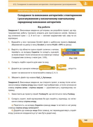 §12. Складання та виконання алгоритмів з повторенням і розгалуженням
ПРАКТИЧНА РОБОТА №5
Складання та виконання алгоритмів з повторенням
і розгалуженням у визначеному навчальному
середовищі виконання алгоритмів
Хід роботи
Завдання 1. Виконавши завдання цієї вправи, ви розробите проект, що від­
творюватиме роботу торгового апарата для приготування напоїв. Залежно
від сплаченої суми — 2, 4 чи 5 грн — автомат видаватиме чай, каву чи сік
відповідно.
1. Відкрийте у вікні програми Scratch файл з шаблоном проекту Automat,
збережений на диску в папці Scratch (з папки FILES^flPS на диску).
2. Виділіть під областю сцени спрайт склянки з напоєм,
перейдіть на вкладку Скрипти та складіть сценарій,
за яким апарат після натискання на клавіатурі клавіші
З видаватиме склянку з чаєм (рис. 3.65). Рис. 3.65
3. Складіть подібні скрипти для кави та соку.
4. Додайте до сценарію команди
проект на виконання та понатискайте клавіші 2, 4, 5.
запустіть
5. Збережіть файл під назвою Пр5_1_Прізвище.
Завдання 2. Виконавши завдання, ви створите проект, в якому після натис­
нення клавіші стрілка вгору ваш спрайт підстрибуватиме, а після натискання
клавіш стрілка вліво і стрілка вправо — рухатиметься у відповідному на­
прямку.
1. Завантажте до проекту спрайт Fantasy13, що міститься в папці Fantasy.
2. Складіть скрипт, який відтворював би рух спрайта у відповідь на натис­
кання клавіші стрілка вгору.
а) Перетягніть на вкладку Скрипти команду якщо та вставте в неї умову
клавішу стрілка вгору натиснуто?.
б) Додайте до команди якщо блок команд, які переміщуватимуть спрайт
вгору (значення координати у тут має бути додатним).
103
 