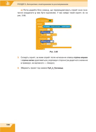 РОЗДІЛ 3. Алгоритми з повторенням та розгалуженням
в) Потім додайте блок команд, що переміщуватимуть спрайт вниз (зна­
чення координати у має бути від'ємним). У вас вийде такий скрипт, як на
рис. 3.66.
к о л и н а т и с н у т о
з а в ж д и
я к щ о к л а в іш у стрілка вгору н а т и с н у т о
п о в то р и л и Ш
зм інити у н а Ц
’
ч е к а т и Щ е в к у н д ]
—І
■ц ■
ПОВТОРИТИ Ц Л
І
зм інити у н а Ц
0
ч е к а т и о
Рис. 3.66
3. Складіть скрипт, за яким спрайт після натискання клавіш стрілка вправо
і стрілка вліво рухатиметься у відповідні сторони (за додатного значення
х праворуч, за від'ємного — ліворуч).
4. Збережіть проект під назвою Пр5_2_Прізвище.
104
 