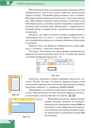 РОЗДІЛ 4. Табличний процесор
Щоб визначити місце для введення даних у програмі в Excel,
використовують табличний курсор, який має вигляд рамки
чорного кольору. Табличний курсор позначає одну з клітинок.
Виділена клітинка називається активною, і саме сюди вводять
дані. Щоб зробити активною іншу клітинку (встановити в ній
табличний курсор), достатньо підвести вказівник і клацнути по
клітинці лівою кнопкою миші. Інший спосіб — перемістити та­
бличний курсор у потрібне місце з допомогою клавіш керуван­
ня курсором.
Зауважте, що адреса активної клітинки відображається в
спеціальному полі, а її вміст — у рядку формул. Саме тут і бу­
дуть відображатись формули, за якими здійснюють обчислення
в клітинках.
Зверніть увагу, що формули відображаються в рядку фор­
мул, а в клітинці — результат обчислень.
Так на рис. 4.2 показано, що в рядку формул відображається
формула, що задає додавання чисел 2 і 3, а на робочому аркуші
в клітинці відображено результат — 5.
Рис. 4.2
Сукупність виділених клітинок називають діапазоном клі­
тинок. На рис. 4.3 і рис. 4.4 виділено діапазон клітинок, який
позначається адресами двох діагонально протилежних клітинок,
розділених символом «:», наприклад, А1 :А5 чи А2:С5.
Окрім формул, до клітинок можна також записати число або
текст. Виділяючи будь-які дані, біля рядка формул з’являють­
ся піктограми у вигляді хрестика та галочки: X ^ •
А В С D
1
2
3
4
5
5
Рис. 4.4
Натиснення на галочку означає підтвер­
дження введення значення до клітинки і
рівносильне до натиснення клавіші Enter на
клавіатурі. А при виборі хрестика користу­
вач повідомляє про відміну введення даних,
що рівносильне до натискання клавіші Esc
на клавіатурі.
108
 