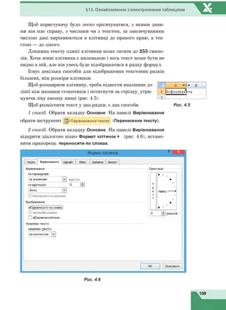§13. Ознайомлення з електронними таблицями
Щоб користувачу було легко орієнтуватися, з якими дани­
ми він має справу, з числами чи з текстом, за замовчуванням
числові дані вирівнюються в клітинці до правого краю, а тек­
стові — до лівого.
Довжина тексту однієї клітинки може сягати до 255 симво­
лів. Хоча зовні клітинка є маленькою і весь текст може бути не
видно в ній, але він увесь буде відображатися в рядку формул.
Існує декілька способів для відображення текстових рядків
більших, ніж розміри клітинки.
Щоб розширити клітинку, треба підвести вказівник до
лінії між назвами стовпчиків і потягнути за стрілку, утри­
муючи ліву кнопку миші (рис. 4.5).
Щоб розмістити текст у два рядки, є два способи.
1 спосіб. Обрати вкладку Основне. На панелі Вирівнювання
обрати інструмент ^ Перенесення тексту (Перенесення тексту).
2 спосіб. Обрати вкладку Основне. На панелі Вирівнювання
відкрити діалогове вікно Формат клітинок ► (рис. 4.6), встано­
вити прапорець переносити по словах.
А Н -*' В
1 Інформат нка
Рис. 4.5
Рис. 4.6
 