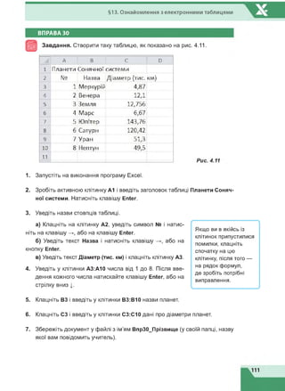 §13. Ознайомлення з електронними таблицями
ВПРАВА ЗО
Завдання. Створити таку таблицю, як показано на рис. 4.11.
А В С D
1 Планети Сонячної системи
2 № Назва Діаметр (тис. км)
3 1 Меркурій 4,87
4 2 Венерз 12Д
5 3 Земля 12,756
6 4 Марс 6,67
7 5 Юпітер 143,76
8 6 Сатурн 120,42
9 7 Уран 51,3
10 8 Нептун 49,5
11
1. Запустіть на виконання програму Excel.
2. Зробіть активною клітинку А1 і введіть заголовок таблиці Планети Соняч­
ної системи. Натисніть клавішу Enter.
3. Уведіть назви стовпців таблиці.
а) Клацніть на клітинку А2, уведіть символ № і натис­
ніть на клавішу або на клавішу Enter.
б) Уведіть текст Назва і натисніть клавішу або на
кнопку Enter.
в) Уведіть текст Діаметр (тис. км) і клацніть клітинку АЗ.
4. Уведіть у клітинки АЗ:А10 числа від 1 до 8. Після вве­
дення кожного числа натискайте клавішу Enter, або на
стрілку вниз |.
5. Клацніть ВЗ і введіть у клітинки ВЗ:В10 назви планет.
6. Клацніть СЗ і введіть у клітинки СЗ:С10 дані про діаметри планет.
7. Збережіть документ у файлі з ім'ям ВпрЗО_Прізвище (у своїй папці, назву
якої вам повідомить учитель).
 