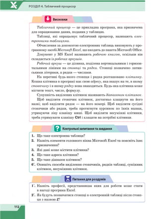РОЗДІЛ 4. Табличний процесор
Q Висновки
.......... ............N
Табличний процесор — це прикладна програма, яка призначена
для опрацювання даних, поданих у таблицях.
Таблиці, які опрацьовує табличний процесор, називають елек­
тронними таблицями.
Обчислення за допомогою електронних таблиць виконують у про­
грамному засобіMicrosoft Excel, що входить до пакета Microsoft Office.
Документ у MS Excel називають робочою книгою, оскільки він
складається із робочих аркушів.
Робочий аркуш — це ділянка, поділена вертикальними і горизон­
тальними лініями на стовпці та рядки. Стовпці позначено латин­
ськими літерами, а рядки — числами.
На перетині будь-якого стовпця і рядка розташовано клітинку.
Кожна клітинка в програмі має свою адресу, яка вказує на те, в якому
стовпчику і в якомурядку вона знаходиться. Будь-яка клітинка може
містити текст, число, формулу.
Сукупність виділених клітинок називають діапазоном клітинок.
Щоб виділити стовпчик клітинок, достатньо клацнути на його
назві; щоб виділити рядок — на його номері. Щоб виділити сусідні
стовпчики або рядки, треба протягнути курсивом по їхніх назвах,
утримуючи ліву клавішу миші. Щоб виділити несуміжні клітинки,
треба утримувати клавішу Ctrl і клацати на потрібні клітинки.
Питання для роздумів
1*. Назвіть професії, представникам яких для роботи може стати
в нагоді програма Excel.
2*. Як будуть позначатися стовпці в електронній таблиці після стовп­
ця з назвою Z?
 