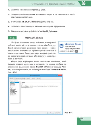 §14. Редагування та форматування даниху таблиці
1. Запустіть на виконання програму Excel.
2. Заповніть таблицю даними, як показано на рис. 4.13, та встановіть необ­
хідну ширину стовпчиків.
3. У клітинках А1, В1, С1, D1 текст виділіть жирним.
4. Установіть межі таблиці та виконайте кольорове оформлення.
5. Збережіть документ у файлі з ім'ям Впр32_Прізвище.
14.2. ФОРМАТИ ДАНИХ
Як було зазначено вище, клітинка електронної
таблиці може містити текст, число або формулу.
Excel автоматично розпізнає тип даних і вирів­
нює числові значення за правим краєм клітинки, а
текст — за лівим. Якщо програма не може самостій­
но визначити дані як число або формулу, вона обро­
бляє їх як текст.
Окрім того, користувач може самостійно визначити, який
формат повинні мати дані в клітинці. Це можна зробити за
допомогою діалогового вікна Формат клітинок у вкладці Чис­
ло, яке відкривається, як натиснути команди Основне ►Число
(рис. 4.14).
□
Дізнатися більше
про умовне
форматування ви
зможете на диску. І
115
 