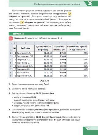 §14. Редагування та форматування даниху таблиці
Щоб кожного разу не встановлювати такий самий формат
для інших клітинок, можна скористатися інструментом /
(Формат за зразком). Для цього спочатку слід виділити клі­
тинку, в якій вже встановлено потрібний формат. Клацнути на
інструмент / (Формат за зразком) (після чого курсор набуде
вигляду пензлика) та виділити клітинки, до яких треба застосу­
вати бажаний формат.
ВПРАВА 33
Завдання. Створити таку таблицю, як на рис. 4.16.
А Є С D Е
1
№ Р о б ітн и к
Д ата п р и й о м у
на р о б о ту
З ар о б ітн а
п л атн я , грн
Н ар ахо в ан о п р е м ії,
% в ід зар п л ати
2 1 С е р гіє н ко І.С. 01.12.10 4 750S 20%
3 2 П е тр и че н ко Г.П. 12.03.11 2500В
4 3 Гаврилов П.С. 17.01.11 4 900S 15%
5 4 Ів а н ч е н ко С.Г. 1В. 09.09 3 700В 10%
б б К и р и ч е н ко Х.П. 01.07.0В 6500В 25%
7 б С тепанов І.Г. 24.01.06 3 220В 10%
В 7 Казаков Б.Ф. 09.10.10 4 050В
9 В Т а р а се н ко П.Х. 11.11.11 3 015В 20%
Рис. 4.16
1. Запустіть на виконання програму Excel.
2. Заповніть дані в таблиці за зразком.
3. Застосуйте до діапазону С2:С9 формат Дата:
• виділіть діапазон С2:С9;
• відкрийте діалогове вікно Формат клітинок;
• у вкладці Число оберіть числовий формат Дата;
• оберіть потрібний тип дати в полі Тип.
4. Застосуйте до діапазону D2:D9 формат Грошовий, додатково встановлю­
ючи потрібну валюту та кількість знаків після коми.
5. Застосуйте до діапазону Е2:Е9 формат Відсотковий. За потреби, змініть
налаштування формату в діалоговому вікні Формат клітинок або за до­
помогою панелі інструментів.
 