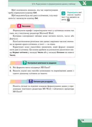 §14. Редагування та форматування даниху таблиці
Щоб скопіювати діапазон, під час перетягування
треба утримувати клавішу (Ягі.
Щоб видалити будь-які дані в клітинках, слід виді­
лити їх і натиснути клавішу Реї.
/ 
Перевірити свої
знання і пройти
тест 1 ви зможете на
диску. Щ
V )
Висновки
LФорматувати шрифт і переміщувати текст у клітинках можна так
само, як у текстовому редакторі Microsoft Word.
Клітинка електронної таблиці може містити текст, число або
формулу.
Excel автоматично розпізнає тип даних і вирівнює числові значен­
ня за правим краєм клітинки, а текст — за лівим.
Користувач може самостійно визначити, який формат повинні
мати дані в клітинці. Це можна зробити за допомогою діалогового вік­
на Формат клітинок у вкладці Число або у вкладці Основне на панелі
Число.
Й Контрольні запитання та завдання
1. Які формати чисел підтримує MS Excel?
2. Вкажіть відомі вам способи копіювання та переміщення даних з
одного діапазону клітинок до іншого.
Питання для роздумів
/ ^
Назвіть спільні та відмінні команди форматування даних у сере­
довищах текстового редактора MS Word і табличного процесора
MS Excel?
119
 