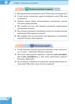 РОЗДІЛ 1. Електронне листування
Питання для роздумів
1. У яких випадках доцільно надсилати звичайну копію повідомлен­
ня, а в яких — приховану? Наведіть приклади.
2*. Чи можна зареєструвати скриньки з адресами petro_oliynik@ukr.
net та petro_oliynik@mail.ru, у яких імена користувача однакові?
Відповідь обґрунтуйте.
З**.Як ви думаєте, де фізично на поштовому сервері зберігаються по­
відомлення? Що собою являє поштова скринька?
 