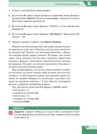 §16. Виконання обчислень
1. Створіть у програмі Excel новий документ.
2. До клітинки А1 уведіть першу формулу за правилами запису формул у
програмі Excel: =25/5+4*2. Натисніть клавішу Enter. У результаті в клітинці
А1 ви маєте одержати відповідь 13.
3. До клітинки А2 уведіть другу формулу: =7Л2-4*3. У клітинці А2 має бути
відповідь 37.
4. До клітинки АЗ уведіть третю формулу: =(30-10)/(4-2). У АЗ результат об­
числень — 10.
5. Збережіть документ у файлі з ім'ям Впр37_Прізвище.
Формули, що були використані в цій вправі використовують
на практиці не дуже часто. Оскільки такі дії можна виконати і
на калькуляторі. Частіше для виконання обчислень у форму­
лах використовують адреси клітинок. По-перше, при такому
записі, якщо змінюють числові дані в клітинках, адреси яких
записані у формулі, автоматично переобчислюється значення
цієї формули. По-друге, це дозволяє виконувати обчислення з
великою кількістю числових даних.
При введенні формул, що містять адреси клітинок, необхід­
но пам’ятати, що назви стовпців треба вводити латинськими
літерами. А щоб уникнути помилок при введенні адреси клі­
тинки, не потрібно набирати її з клавіатури, а достатньо кла­
цнути на відповідну клітинку — її буде обведено пунктирною
рамкою, а у формулі відобразиться адреса.
Так, щоб ввести таким способом формулу =АЗ+С2, треба:
• ввести знак «=»;
• клацнути на клітинці АЗ;
• ввести знак «+»;
• клацнути на клітинці С2;
• натиснути Enter.
ВПРАВА 38
@
Завдання. Створити таблицю, як на рис. 4.28, та заповнити її жовті
клітинки формулами для обчислення площі прямокутника 8 за двома
сторонами а і Ь.
 