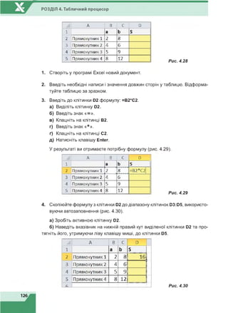 РОЗДІЛ 4. Табличний процесор
А В С D
1 а Ь S
2 Прямокутник 1 2 8
3 Прямокутник 2 4 6
4 Прямокутник 3 5 9
5 Прямокутник 4 8 12
Рис. 4.28
1. Створіть у програмі Excel новий документ.
2. Введіть необхідні написи і значення довжин сторін у таблицю. Відформа­
туйте таблицю за зразком.
3. Введіть до клітинки D2 формулу: =В2*С2.
а) Виділіть клітинку D2.
б) Введіть знак «= ».
в) Клацніть на клітинці В2.
г) Введіть знак «*».
ґ) Клацніть на клітинці С2.
д) Натисніть клавішу Enter.
У результаті ви отримаєте потрібну формулу (рис. 4.29).
А В С D
1 а Ь S
2 Прямокутник 1 2 І8 =В2*С2
3
4
5
Прямокутник 2 4 6
Прямокутник 3 5 9
Прямокутник 4 8 12
Рис. 4.29
4. Скопіюйте формулу з клітинки 02 до діапазону клітинок 03:05, використо­
вуючи автозаповнення (рис. 4.30).
а) Зробіть активною клітинку 02.
б) Наведіть вказівник на нижній правий кут виділеної клітинки 02 та про­
тягніть його, утримуючи ліву клавішу миші, до клітинки 05.
А В С D
1 а Ь S
2 Прямокутник 1 2 8 16
3 Прямокутник 2 4 6
4 Прямокутник 3 5 9
5 Прямокутник 4 8 12
с. Рис. 4.30
 