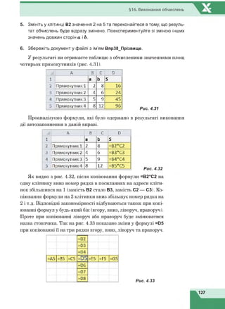 §16. Виконання обчислень
5. Змініть у клітинці В2 значення 2 на 5 та переконайтеся в тому, що резуль­
тат обчислень буде відразу змінено. Поекспериментуйте зі зміною інших
значень довжин сторін а і Ь.
6. Збережіть документ у файлі з ім'ям Впр38_Прізвище.
У результаті ви отримаєте таблицю з обчисленими значеннями площ
чотирьох прямокутників (рис. 4.31).
А В С Р
1 а Ь Б
2 Прямокутник 1 2 8 16
3 Прямокутник 2 4 6 24
4 Прямокутник 3 5 9 45
5 Прямокутник 4 8 12 96
Проаналізуємо формули, які було одержано в результаті виконання
дії автозаповнення в даній вправі.
А В С Р
1 а Ь Б
2 Прямокутник 1 2 8 =В2*С2
3 Прямокутник 2 4 6 =ВЗ*СЗ
4 Прямокутник 3 5 9 =В4*С4
5 Прямокутник 4 8 12 =В5*С5
Як видно з рис. 4.32, після копіювання формули =В2*С2 на
одну клітинку вниз номер рядка в посиланнях на адреси кліти­
нок збільшився на 1 (замість В2 стало ВЗ, замість С2 — СЗ). Ко­
піювання формули на 2 клітинки вниз збільшує номер рядка на
2 і т.д. Відповідні закономірності відбуваються також при копі­
юванні формул у будь-який бік (вгору, вниз, ліворуч, праворуч).
Проте при копіюванні ліворуч або праворуч буде змінюватися
назва стовпчика. Так на рис. 4.33 показано зміни у формулі =05
при копіюванні її на три рядки вгору, вниз, ліворуч та праворуч.
=02
=03
=04
=А5 =В5 =С5 = 0 5 =Е5 =Р5 =65
=йб
=07
=Р8
Рис. 4.33
 