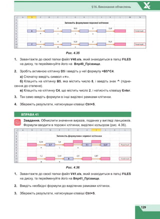 §16. Виконання обчислень
1. Завантажте до своєї папки файл V40.xls, який знаходиться в папці FILES
на диску, та перейменуйте його на Впр40_Прізвище.
2. Зробіть активною клітинку D5 і введіть у неї формулу =В5ЛС4.
а) Спочатку введіть символ «=».
б) Клацніть на клітинку В5, яка містить число 8, і введіть знак Л (підне­
сення до степеня).
в) Клацніть на клітинку С4, що містить число 2, і натисніть клавішу Enter.
3. Так само введіть формули в інші виділені рамками клітинки.
4. Збережіть результати, натиснувши клавіші Ctrl+S.
ВПРАВА 41
Завдання. Обчислити значення виразів, поданих у вигляді ланцюжків.
Формули вводити в порожні клітинки, виділені кольором (рис. 4.36).
1
2
3
4
5
6
7
8
9
10
11
4,2
Заповніть формулами червоні клітинки
2,7 2,1 0Д2
0,18 2,4 0,87
Розв'язуй
Розв'язуй
Рис. 4.36
1. Завантажте до своєї папки файл V41.xls, який знаходиться в папці FILES
на диску, та перейменуйте його на Впр41_Прізвище.
2. Введіть необхідні формули до виділених рамками клітинок.
3. Збережіть результати, натиснувши клавіші Ctrl+S.
129
 