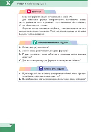 РОЗДІЛ 4. Табличний процесор
Q Висновки
Будь-яка формула в Excel починається зі знака «=».
Для написання формул використовують математичні знаки:
«+» — додавання, «-» — віднімання, «*» — множення, «/» — ділення,
«л » — піднесення до степеня.
Формули можна записувати по-різному: з використанням чисел; з
використанням адрес клітинок. Формули можна вводити як до рядка
формул, так і до клітинок.
- ........................ ............................................ .............................................................. у
в Контрольні запитання та завдання
1. Які види формул ви знаєте?
2. З якого знака розпочинають уводити формули?
3. У яких елементах вікна табличного процесора можна вводити
формулу?
4*. Для чого використовують формули в електронних таблицях?
і
Питання для роздумів
■ ч
1. Що відобразиться в клітинці електронної таблиці, якщо при вве­
денні формули не поставити знак «=»?
2. Що відбувається під час копіювання формули до іншої клітинки?
 