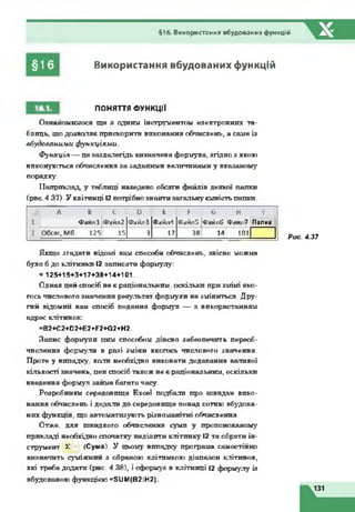 §16
§16. Використання вбудованих функцій
Використання вбудованих функцій
16.1. ПОНЯТТЯ ФУНКЦІЇ
Ознайомимося ще з одним інструментом електронних та­
блиць, що дозволяє прискорити виконання обчислень, а саме із
вбудованими функціями.
Ф ункція — це заздалегідь визначена формула, згідно з якою
виконуються обчислення за заданими величинами у вказаному
порядку.
Наприклад, у таблиці наведено обсяги файлів деякої папки
(рис. 4.37). У клітинці 12потрібно знайтизагальнуємністьпапки.
А В с D Е F G Н
і Файлі Файл2 ФайлЗ Фай/И Файл5 ІФайлС Фаю 7 Папка 1
2 Обсяг, Мб 125| 15 3 17 38| 14 101
Рис. 4.37
Якщо згадати відомі вам способи обчислень, звісно можна
було б до клітинки 12 записати формулу:
=125+15+3+17+38+14+101.
Однак цей спосіб не є раціональним, оскільки при зміні яко­
гось числового значення результат формули не зміниться. Дру­
гий відомий вам спосіб подання формул — з використанням
адрес клітинок:
=B2+C2+D2+E2+F2+G2+H2.
Запис формули цим способом дійсно забезпечить переоб-
чпслення формули в разі зміни якогось числового значення.
Проте у випадку, коли необхідно виконати додавання великої
кількості значень, цеп спосіб також не є раціональним, оскільки
введення формул займе багато часу.
Розробники середовища Excel подбали про швидке вико­
нання обчислень і додали до середовища понад сотню вбудова­
них функцій, що автоматизують різноманітні обчислення.
Отже, для швидкого обчислення суми у пропонованому
прикладі необхідно спочатку виділити клітинку І2 та обрати ін­
струмент £ * (Сума). У цьому випадку програма самостійно
визначить суміжний з обраною клітинкою діапазон клітинок,
які треба додати (рис. 4.38), і сформує в клітинці І2 формулу із
вбудованою функцією =SUM(B2:H2).
 