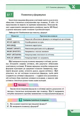 §17. Помилки у формулах
§17 Помилки у формулах
Іноді після введення формули у клітинці замість результату
обчислень з’являється повідомлення про помилку. У табл. 4.4
представлено їх перелік та причини виникнення. Оскільки ба­
гато користувачів використовують російську версію МБ Ехсеї,
у дужках наводимо запис помилки в російській версії.
Таблиця 4.4. Повідомляння про помилкуу форглулі
Помилка Причина виникнення
ТТТТТГТТ7Т Результат обчислення формули не вміщується до клітинки
«ОІУ/О! (#ДЕЛ/0) Спроба ділення на нуль
#М/А<#Н/Д) Значення недоступне
т ш Е ? («имя?) Неможливо розпізнати ім’я у формулі
#МІ)М! (#ЧИСЛО!) Неправильні числові значення
«НЕЛ! («ССЫЛКА) Неприпустиме посилання на клітинку
«УАШЕ! («ЗНАЧ!) Неприпустимий тип аргументу
Щоб виправити першу помилку наведену в таблиці, достат­
ньо збільшити ширину клітинок, аби результат обчислення
помістився у клітинці. В інших випадках потрібно виправляти
формули відповідно до одержаної помилки «наприклад, пере­
вірити формат даних, кількість дужок, адреси клітинок). Щоб
дізнатися, на які клітинки посилається формула, треба двічі
клацнути на клітинці з формулою — і адреси всіх зазначених зг
ній клітинок буде виділено різними кольорами, а навколо цих
клітинок з'являться рамки таких самих кольорів.
Д Висновки
Інколи після введення формули в клітинці замість результату об­
числень з’являється повідомлення про помилку. Щоб її виправити,
потрібно визначити причину виникнення та відредагувати формулу.
Й Контрольнізапитаннята завдання
1. Які можливі помилки при введенні формул?
2  Як виправити помилкуу формулі?
 