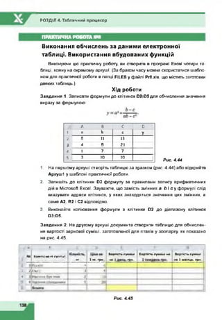 РОЗДІЛ 4. Табличний процесор
ПРАКТИЧНА РОБОТА Ш 8
Виконання обчислень за даними електронної
таблиці. Використання вбудованих функцій
Виконуючи цю практичну роботу, ви створите в програмі Excel чотири та­
блиці. кожну на окремому аркуші. (За браком часу можна скористатися шабло­
ном для практичної роботи в папці FILES у файлі Рг8jcIs. що містить заготовки
деяких таблиць.)
Хід роботи
Завдання 1. Записати формули до клітинок D2.D5 для обчислення значення
виразу за формулою:
А 8 с D
1 о b С У
2 5 11 13
і 4 5 21
А 1 7 7
5 3 10 10 J Рис. 4.44
1. На першому аркуші створітьтаблицю за зразком (рис. 4.44) або відкрийте
Аркуші у шаблоні практичної роботи.
2. Запишіть до клітинки D2 формулу за правилами запису арифметичних
дій в Microsoft Excel. Зауважте, що замість змінних а. Ь і с у формулі слід
вказувати адреси клітинок, у яких знаходяться значення цих змінних, а
саме А2. В2 і С2 відповідно.
3. Виконайте копіювання формули з клітинки D2 до діапазону клітинок
D3:D5.
Завдання 2. На другому аркуші документа створити таблицю для обчислен­
ня вартості зернової суміші, заготовленої для птахів у зоопарку, як показано
на рис. 4.45.
A I i t
N 4 К о м п о т . г г г г — їм * В а р п с г ь с у м ш і *
* 7 1 WT. Г р м - U : г р и .
B l p r c t l г у ч и а ч M A В а р т і с т ь с у м а ш І
п а 1 м і с о ц ь . г р п .
1 І І П Д О О 1 « І 6 ?
і l | D M f c | | 9 :
• ) t і м I H M А б у в * * * » - Ю і
. ■ ■ -fc ■■■■ ■ ............................... 1* è ■
— А
Рис. 4.45
 