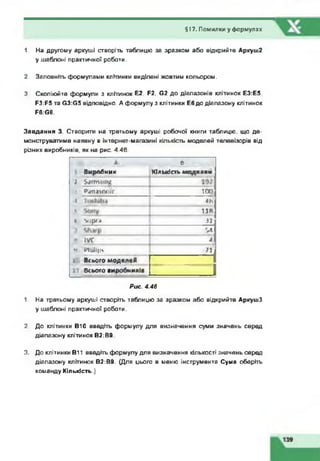 1. На другому аркуші створіть таблицю за зразком або відкрийте Аркуш2
у шаблоні практичної роботи.
2. Заповніть формулами клітинки виділені жовтим кольором.
3. Скопіюйте формули з клітинок Е2. Е2. 62 до діапазонів клітинок ЕЗ:Е5.
РЗ:Р5 та 63:65 відповідно. А формулу з клітинки Е6до діапазону клітинок
Р6:66.
Завдання 3. Створити на третьому аркуші робочої книги таблицю, що де­
монструватиме наявну в інтернет-магазині кількість моделей телевізорів від
різних виробників, як на рис. 4.46.
§17. Помилки у формулах
А в р
Виробник ________ Кількість моделей
і $4 Л Ш ІП Й
• РЛЛЛіСМІІС 100
•« 4Ь
* 118
1 *|р (.| 31
*4
•• І7С А
Ч Ииіірч 71
1 Всього моделей
Всього виробників
Рис. 4.46
1. На третьому аркуші створіть таблицю за зразком або відкрийте АркушЗ
у шаблоні практичної роботи.
2. До клітинки В10 введіть формулу для визначення суми значень серед
діапазону клітинок В2:В9.
3. До клітинки В11 введіть формулу для визначення кількості значень серед
діапазону клітинок В2:В9. (Для цього в меню інструмента Сума оберіть
команду Кількість.)
 