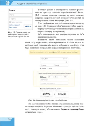 РОЗДІЛ 1. Електронне листування
Пошта
Логін
Пароль
□ Чужий комп'ютер
Забули пароль?
Реєстрація
Увійти
Рис. 1.5. Панель входу та
реєстрації електронної
скриньки в службі Ukr.net
Порядок роботи з електронною поштою розгля­
немо на прикладі поштової служби порталу Ukr.net.
Щоб створити поштову скриньку на цьому порталі,
потрібно відкрити його веб-сторінку (www.ukr.net) та
клацнути посилання Реєстрація (рис. 1.5).
Далі треба ввести дані, які вимагає поштова систе­
ма (рис. 1.6). При цьому обов’язково потрібно задати:
• першу частину адреси поштової скриньки (логін);
• пароль доступу до скриньки;
• ім’я користувача, яке використовується як ім’я
відправника листів.
Більшість служб вимагають також зазначити
стать, дату народження, місце проживання, а також адресу ін­
шої поштової скриньки або номер мобільного телефону, куди
буде надіслано спеціальний код для завершення реєстрації.
Зареєструйтесь та отримайте поштову скриньку @иkr.net і 4 ГБ простору на хмарному сервісі еДиск.
super 7klass @ukr.net
<3>
Петренко Сергій
• Чоловік Жінка
У випадку втрати доступу до скриньки ці дані до поможуть Ті відновити
День
народження 01 Січня - 1999
0987654321
Поточний email (якщо є)
Ми хочемо переконатися, що ви - людина
Введіть символи, відображені на малюнку.
► ЯИЖ Я2
0 оновити
Рис. 1.6. Реєстраційна форма служби Ukr.net
На завершення потрібно ввести зображені на малюнку сим­
воли (цю операцію жартома називають «доведи, що ти люди­
на») і клацнути кнопку або посилання Отримати скриньку (Заре­
єструватися тощо).
14
 