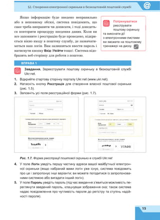 §2. Створення електронної скриньки в безкоштовній поштовій службі
Якщо інформацію буде введено неправильно
або в неповному обсязі, система повідомить, що
саме треба виправити чи дописати, і тоді доведеть­
ся повторити процедуру введення даних. Коли ви
все заповните і реєстрацію буде проведено, відкри­
ється вікно входу в поштову службу, де зазначати­
меться ваш логін. Вам залишиться ввести пароль і
натиснути кнопку Вхід (Увійти тощо). Система відо­
бразить веб-сторінку для роботи з поштою.
в
Потренуватися
реєструвати
поштову скриньку
та виконати дії
з електронними листами
ви зможете на поштовому
тренажері на диску.
ВПРАВА 1
Завдання. Зареєструвати поштову скриньку в безкоштовній службі
Ukr.net.
1. Відкрийте стартову сторінку порталу Ukr.net (www.ukr.net).
2. Натисніть кнопку Реєстрація для створення власної поштової скриньки
(рис. 1.5).
3. Заповніть усі поля реєстраційної форми (рис. 1.7).
51ірєг_Кор (gukr.net
Оксана Кирилюк
Чоловік • Жінка
У випадку втрати доступу до скриньки ці дані допоможутьїї відновити
народження |_^____ | Січня ~ І [ 1999 |
0987654321
| Поточний етаіі (якщо є)
Михочемо переконатися, що ви - людина
Введіть символи, відображені на малюнку.
* * * * * * ► У7АФ В
0оновити
Рис. 1.7. Форма реєстрації поштової скриньки в службі Ukr.net
4. У поле Логін уведіть першу частину адреси вашої майбутньої електрон­
ної скриньки (якщо набраний вами логін уже існує, система повідомить
про це і запропонує інші варіанти; ви можете погодитися із запропонова­
ними системою або вигадати інший логін).
5. У поле Пароль уведіть пароль (під час введення з'явиться можливість пе­
реглянути введений пароль, клацнувши зображення ока; також система
надає повідомлення про чутливість пароля до регістру та ступінь надій­
ності пароля).
15
 