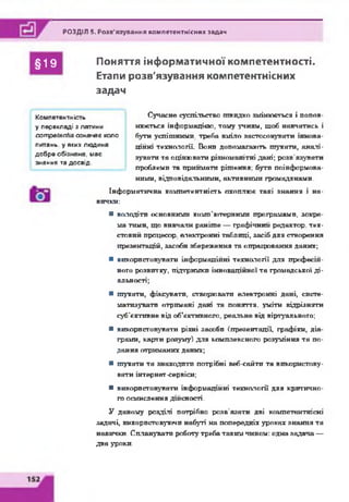 РОЗДІЛ 5. Розв'язування компетентнісних задач
§19 Поняття інформатичної компетентності.
Етапи розв'язування компетентнісних
задач
Сучасне суспільство швидко змінюється і попов­
нюється інформацією, тому учням, щоб навчатись і
бути успішними, треба вміло застосовувати іннова­
ційні технології. Вони допомагають шукати, аналі­
зувати та оцінювати різноманітні дані; розв’язувати
проблеми та приймати рішення; бути поінформова­
ними, відповідальними, активними громадянами.
Інформатична компетентність охоплює такі знання і на­
вички:
■ володіти основними комп’ютерними програмами, зокре­
ма тими, що вивчали раніше — графічний редактор, тек­
стовий процесор, електронні таблиці, засіб для створення
презентацій, засоби збереження та опрацювання даних;
■ використовувати інформаційні технології для професій­
ного розвитку, підтримки інноваційної та громадської ді­
яльності;
■ шукати, фіксувати, створювати електронні дані, систе­
матизувати отримані дані та поняття, уміти відрізняти
суб’єктивне від об’єктивного, реальне від віртуального;
■ використовувати різні засоби (презентації, графіки, діа­
грами, карти розуму) для комплексного розуміння та по­
дання отриманих даних;
■ шукати та знаходити потрібні веб-сайти та використову­
вати інтернет-сервіси;
■ використовувати інформаційні технології для критично­
го осмислення дійсності.
У даному розділі потрібно розв'язати дві компетентнісні
задачі, використовуючи набуті на попередніх уроках знання та
навички. Спланувати роботу треба таким чином: одна задача —
два уроки.
Компетентність
у перекладі з латини
сотреївпіїа означає коло
питань, у яких людина
добре обізнана, має
знання та досвід.
 