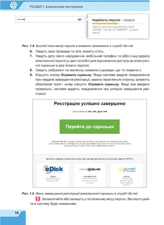 РОЗДІЛ 1. Електронне листування
Надійність паролю - середня
Параль залежить від регістра, то&то
"ІІкгІЧеГ, 'икгпеГта "иКР М Е Г-це різні
паролі.
Рис. 1.8. Вигляд поля вводу пароля в момент заповнення в службі Ukr.net
6. Уведіть своє прізвище та ім'я, вкажіть стать.
7. Уведіть дату свого народження, мобільний телефон та (або) іншу адресу
електронної пошти (ці дані потрібні для відновлення доступу до електрон­
ної скриньки в разі втрати пароля).
8. Уведіть зображені на малюнку символи («доведи, що ти людина»).
9. Клацніть кнопку Отримати скриньку. Якщо система видала повідомлення
про невдале завершення реєстрації, уважно перегляньте сторінку, заповніть
обов'язкові поля і знову клацніть Отримати скриньку. Якщо все введено
правильно, система видасть повідомлення про успішне завершення реє­
страції.
Реєстрацію успішно завершено
Ваша скринька kkk_kkk_@ ukr.net
Перейти до скриньки
Повідомляємо Вас, що дані, вказані при реєстрації, включені до бази персональних даних
користувачів сервісу no4ra@ukr.net. Права користувачів щодо захисту їхніх персональних даних
вказані у Законі України «Про захист персональних даних»
Ви можете використовувати Ваш акаунт для авторизації і роботи на наступних сервісах УКРНЕТ:
no4Ta@ukr.net ukr.netхго-ион иипржгї
ro4Ta@ ukr.net ukr.net
Найпопулярніш а Популярний
електронна пошта інтернет портал,
в Україні Ваша домашня
сторінка
е р ІБ к
еДиск
Ваша віртуальна
флешка в4Гб.
Рис. 1.9. Вікно завершення реєстрації електронної скриньки в службі Ukr.net
П Запам'ятайте або запишіть у потаємному місці пароль, без якого увій­
ти в систему буде неможливо.
16
 