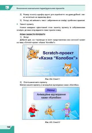 Виконання навчальних індивідуальних проектів
2) Розмір та колір шрифту зручні для сприйняття: не дуже дрібний і лег­
ко читається на заданому фоні.
3) Площі, які займають текст і зображення на слайді, приблизно однакові.
8. Захист проекту.
Нижче наведено орієнтовний план захисту проекту із зображеннями
слайдів, до яких слід віднести певні пункти плану.
ПЛАН ЗАХИСТУ ПРОЕКТУ
1) Вступ.
Доброго дня, ми <прізвище та ім'я> представляємо вам власний проект
на тему кБсгаІсЬ-лроект «Казка “Колобок"».
Рис. 6.4. Слэйд 1
2) Оголошення мети проекту.
Метою нашого проекту є анімаційне відтворення казки «Колобок».
М е т а
■ 1
Рис. 6.5. Слэйд 2
 