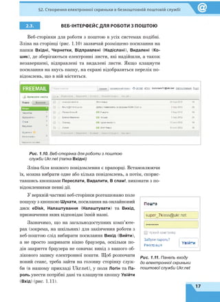 §2. Створення електронної скриньки в безкоштовній поштовій службі
2.3. ВЕБ-ІНТЕРФЕЙС ДЛЯ РОБОТИ З ПОШТОЮ
Веб-сторінки для роботи з поштою в усіх системах подібні.
Зліва на сторінці (рис. 1.10) зазвичай розміщено посилання на
папки Вхідні, Чернетки, Відправлені (Надіслані), Видалені (Ко­
шик), де зберігаються електронні листи, які надійшли, а також
незавершені, відправлені та видалені листи. Якщо клацнути
посилання на якусь папку, на екрані відобразиться перелік по­
відомлень, що в ній містяться.
ЕЯЕЕМАІІ. Пошук влистах Шукати розширений пошук ^ ukr.net еРівк Kazansev72@uKr.net Налаштування Вихід
£ Написати листа □ т Переслати | Видалити | В спаи! | Перенести д о * Інші д ії*
Пошта Контакти □ ониськівтетяна (Неттемы) 26 бер 2012 Ж
□ forum@nnm-cluP.ru Добро пожаловать на форумы NNM-Club.ru 6 бер 2012 2К
1 Вхідні і
Чернетки □ Попов Олексій 0 8 марта 5 бер 2012 Ж
Відправлені □ Елена Иваненко ( 2 1 письмо 5 бер 2012 2К
Спам □ Леонид (21 курси вчителів 13 лют2012 Ж
Видалені
□ Лилия (21 (Неттемы) 13 ЛЮТ2012 Ж
Відмінені
Непрочитані
Переспати 1 Видалити | В спам! І Перенести д о * інші дії -
Керування папками
Рис. 1.10. Веб-сторінка для роботи з поштою
служби Ukr.net (папка Вхідні)
Зліва біля кожного повідомлення є прапорці. Встановлюючи
їх, можна вибрати одне або кілька повідомлень, а потім, скорис­
тавшись кнопками Переслати, Видалити, В спам!, виконати з по­
відомленнями певні дії.
У верхній частині веб-сторінки розташовано поле
пошуку з кнопкою Шукати, посилання на онлайновий
диск еОівк, Налаштування (Налаштувати) та Вихід,
призначення яких відповідає їхній назві.
Зазначимо, що на загальнодоступних комп’юте­
рах (зокрема, на шкільних) для закінчення роботи з
веб-поштою слід вибирати посилання Вихід (Вийти),
а не просто закривати вікно браузера, оскільки по­
дія закриття браузера не означає вихід з вашого об­
лікового запису електронної пошти. Щоб розпочати
новий сеанс, треба зайти на головну сторінку служ­
би (в нашому прикладі Ukr.net), у поля Логін та Па­
роль увести потрібні дані та клацнути кнопку Увійти
(Вхід) (рис. 1.11).
Пошта
super_7klass@ukr.net
□ Чутий комп'ютер
Забули пароль?
Реєстрація
Увійти
Рис. 1.11. Панель входу
до електронної скриньки
поштової служби Ukr.net
 