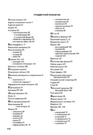 ПРЕДМЕТНИЙ ПОКАЖЧИК
Автояаповнення 120
Адреса електронної пошто 7
Адресна книга 21
Акауггг 13
Алгоритм 62
- з розгалуженням 86
- у повній формі 89
- у скороченій ф ор т 86
- лінійний (слідування) 65
- повторення (цикл) 66, 69
Веб-інлерфейс 9, L7
Виконавець алгоритму 62
Впсдоалювання 82
- істинне 82
- складне 82
- хибне 82
Діаграма 141,142
-секторна 142
- стовпчаста (гітограхіа) M2
Діапазон клітинок 108
Електронна пошта 6
Електронна таблиця 106
Заголовок електронного повідомлення 8
Ім’я
- користувача 7
- поштового сервера 7
Інформативна компетентність 152
К арта розуму 51
Клітинка ЕТ 107
Легенда діаграми 142
Логін 14
Логічні оператори 83
М ова програмування 63
Моделювання 35
- комп’ютерне 32
Модель 33
-динамічна 38
-дослідна 37
- змішана 43
- знакова 43
- ігрова 37
- імітаційна 37
- інформаційна 38. 40
- математична 44
- матеріальна 38
- навчальна 37
- науково-технічна 37
-образна 42
- статична 38
Об'єкт 32
Помилка у формулі 137
Поштовий сервер 7,13
Предметна галузь 32
Проект 160
- дослідницький 160
- ігровий 161
- інформаційний 161
- практико-орієнтованпй 160
- творчий 161
Прототип 33
Редактор карт розуму 53
Робоча книга 107
Робочий аркуш 107
Ряд даних M2
Рядок формул 108
Середовище візуального
програмування 63
Складені умовні оператори 89
Скрипт 63
Спам 23
Табличний процесор 106
- Microsoft Excel 106
Тіло циклу 69
Формалізація 38
Формат даних 115
Форматування клітинок 113
Формула L24
Функція 131,133
Цикл
- внутрішній 71
- з лічильником 69
-зовніш ній 71
- з передумовою 74
- з післяумовою 74
- з умовами 73
174
 