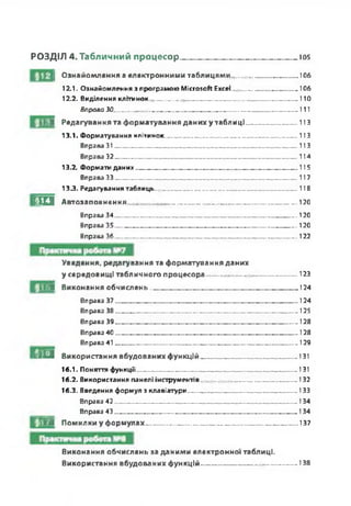 РОЗДІЛ 4. Табличний процесор___________ ________Ю5
І Ознайомлення а електронними таблицями........ ........... .............106
12.1. Ознайомлення з програмою Microsoft Excel............................... 106
12.2. Виділення клітинок----------------------------------------«-------- ----------- 110
Вправо ЗО.......— ---------------------------------------------- -.......... .............. 111
ІЬШ Редагування та форматування даних у таблиці_____________113
13.1. Форматування клітинок......------------- 113
Вправа 31............................ ............... ............... ............... ..............113
Вправа 32.........................— ------------- ------------- -----— .......... ........114
13.2. Формати даних---------------------------------------------------------- ----------- 115
Вправа 33_____________________________________________ 117
133. Редагування таблиць----------------------------------------------------------- 118
Я И Автозаповнення_______________________________ _____«_____ «..120
Вправа 34----- «...........«..120
Вправа 35---------------------------------------------------------------«.......... «..120
Вправа 36...«------ «..........«..122
Уведення, редагування та форматування даних
у середовищі табличного процесора.................. ................-..........123
І И Виконання обчислень..«......«...«...... «...«.......... «.......... ...........«...«...... « 124
Вправа 37..........................— .....«.............«.......... — .....— ...... «124
Вправа 38..........................— ......«........................— ......— ......«125
Вправа 39..........................— .....«.............«.......... — .....— ...... «128
Вправа 40............................... ......«.............«............... ........... ......«128
Вправа 41............................... ............... .....«............... ........... ......«129
г і И Використання вбудованих ф ункцій__________________________131
16.1. Поняття функції---------- --------------------------- --------------------------- ---131
16.2. Використання панелі інструментів------------------------------------- 132
16.3. Введення формул з клавіатури--------------- -------------------------- ---133
Вправа 42------------------------------------------------------------ 134
_____ Вправа 43-------------------- 134
¥Л Помилки у формулах « «...«__________________ ___________ 137
Виконання обчислень за даними електронної таблиці.
Використання вбудованих ф ункцій------------------------ -----------------138
 