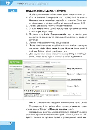 РОЗДІЛ 1. Електронне листування
НАДСИЛАННЯ ПОВІДОМЛЕНЬ І ФАЙЛІВ
Щоб надіслати кому-небудь листа, треба виконати такі дії.
1. Створити новий електронний лист, клацнувши посилання
Написати листа на сторінці для роботи з поштою. Після цьо­
го відкриється сторінка, подібна до наведеної на рис. 1.12.
2. У вікні для набору тексту листа ввести текст.
3. У поле Кому ввести адресу одержувача (тут можна ввести
кілька адрес через кому).
4. Відкрити поля Копія і Прихована копія і ввести в них адреси
одержувачів звичайної та прихованої копій листа, якщо це
потрібно.
5. У поле Тема записати тему повідомлення.
6. Якщо до повідомлення потрібно докласти файли, клацнути
посилання Файл (Приєднати файли, Вкласти файл тощо) і
вибрати файли у вікні, що відкриється.
7. Для надсилання листа клацнути кнопку Відправити (Надіс­
лати). Копію листа буде збережено в папці Відправлені.
FREEMAIL Пошук в листах Шукати І розширений пошук
ф Н а пи са ти л и с т а
Пошта Контакти
Вхідні
Чернетки
Відправлені
Спам
Видалені
Відмічені
Непрочитані
Керування папками
Надіслати Зберегти Видалити чернетку
Від: "Ольга" <kazansev72@ ukr net>
Кому: |0super_7klass@ ukr.net
Копія: '7a_klas41@mail.ua
І "Леонид" <leoniks@ ukr.net>
Тема: Запрошення
Додати: файл Файл з eDisk’a
Шановні семикласники!
Запрошую вас прийняти участь в турнірі з інформатики.
З повагою, Ольга Казанцева.
Автор повідомлення
Одержувачі повідомлення
Тема повідомлення
fFN day.гаг Вкладений файл
І М 5зк
Текст повідомлення
Рис. 1.12. Веб-сторінка створення нового листа в службі Ukr.net
Незавершений лист можна зберегти в папці Чернетки, клац­
нувши кнопку Зберегти (Зберегти чернетку тощо).
Електронною поштою можна пересилати файли будь-яких
форматів, проте низка поштових служб (зокрема, Gmail) з мір­
кувань безпеки не приймає файли з розширенням імені .ехе,
18
 