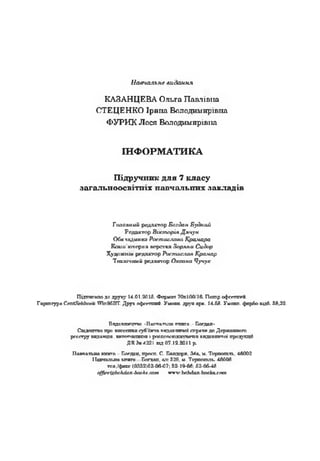 Ыавчальне видання
КАЗАНЦЕВА Ольга Павлшпа
СТЕЦЕНКО 1рииа Володимиршпа
ФУРИК Лося Володимиршна
Ш Ф ОРМ АТИКА
Ш др учп ш с д л я 7 к л а су
з а га л ь н о о с в ггт х павчалыгих заклад1в
Голониий редактор Богдан Будний
Редактор ВисторЫДячун
Обктадинка Ростислава Крамара
Кшли’кугерна дерстгсаЗорина Сидор
Худихшт редактор РостиславКрамар
Техшииий редакчир Оксана Чучук
Шдтпгсипо *о дружу 14.01.20L5. Ф оркот 70х100»'16. Пшпр офсгплгй.
Г ортгура Спт^ЯсЬЬоок VinfX5BT. Дру* оф ссттт*. Уыптт. друхг ару.. 14.58. Укапп. фарбо-шдб. 58,32.
П5ЦГ.Т1ПП(71>П •ИЩ’.*!аттлгл ГПТЛГ.1 - Богдан*
Сшлацтво про пжвсашя субсзгта г.ттдппгшчо! сггрптпг до Дерхтлпого
рсг.стру пидапцга. шгтпппипзп 1 ргаппс^тдллтш'пп ппдаптопгЛ продупцй
ДК То4221 т д 07.12.2011р.
П ш яап л д гагата - Богдан, просп. С. Палдерп, 34а. V*. Тсрпаш п., 46002
И вр ш п и т 1ЛТИГП Багдап, 0,4:.529, м. Т српотли 40008
телефакс (0352)52-06-07; 52-10-66; 52-05-48
о{$сг.<&Ьо}1с1а71-Ьоа>.л.спт «-т.'.ЬоЬбапЬоок^ош
 