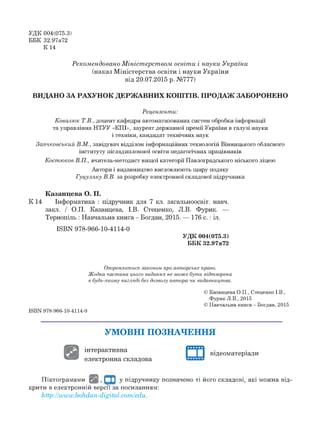 УДК 004(075.3)
ББК 32.97я72
К 14
Рекомендовано Міністерством освіти і науки України
(наказ Міністерства освіти і науки України
від 20.07.2015 р. №777)
ВИДАНО ЗА РАХУНОК ДЕРЖАВНИХ КОШТІВ. ПРОДАЖ ЗАБОРОНЕНО
Рецензенти:
Ковалюк Т.В., доцент кафедри автоматизованих систем обробки інформації
та управління НТУУ «КПІ», лауреат державної премії України в галузі науки
і техніки, кандидат технічних наук
Заячковський В.М., завідувач відділом інформаційних технологій Вінницького обласного
інституту післядипломної освіти педагогічних працівників
Костюков В.П., вчитель-методист вищої категорії Павлоградського міського ліцею
Автори і видавництво висловлюють щиру подяку
Гуцуляку В.В. за розробку електронної складової підручника
Казанцева О. П.
К 14 Інформатика : підручник для 7 кл. загальноосвіт. навч.
закл. / О.П. Казанцева, І.В. Стеценко, Л.В. Фурик. —
Тернопіль : Навчальна книга - Богдан, 2015. — 176 с. : іл.
ШВИ 978-966-10-4114-0
УДК 004(075.3)
ББК 32.97я72
Охороняється, законом про авторське право.
Жодна частина цього видання не може бути відтворена
в будь-якому вигляді без дозволу автора чи видавництва.
© Казанцева О.П., Стеценко І.В.,
Фурик Л.В., 2015
© Навчальна книга - Богдан, 2015
ISBN 978-966-10-4114-0
У М О В Н І П О ЗН А Ч ЕН Н Я
інтерактивна
електронна складова
г а відеоматеріали
Піктограмами Ц І, | ' ( | у підручнику позначено ті його складові, які можна від­
крити в електронній версії за посиланням:
http:||www.bohdan-digitalxom|edu.
 