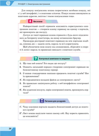 РОЗДІЛ 1. Електронне листування
Для пошуку повідомлень можна скористатися засобами пошуку, які
є і у веб-інтерфейсі, і в поштових клієнтах. Пошук можна виконувати за
поштовою адресою, вмістом і темою повідомлення тощо.
Висновки і
Найпростіший спосіб отримати можливість користуватися елек­
тронною поштою — створити власну скриньку на одному з порталів,
які пропонують цю послугу.
Доступ до такої скриньки можна отримати з будь-якого підключе­
ного до Інтернету комп’ютера, на якому встановлено браузер.
Процедура реєстрації поштової скриньки на всіх порталах подіб­
на, основна дія — задати логін, пароль та ім’я користувача.
Щоб убезпечити свою пошту від зловмисників, зберігайте в секре­
ті її логін і пароль та правильно виходьте з поштової служби.
.............. ........................................................................................................................
в Контрольні запитання та завдання
1. Що таке веб-пошта? Хто надає цю послугу?
2. Опишіть загальний порядок створення електронної скриньки на
безкоштовному поштовому сервері.
3. З якими стандартними папками працюють поштові служби? Яке
їх призначення?
4*. Як передивитися вкладені файли до електронного листа?
5. Як правильно закінчувати роботу з веб-інтерфейсом електронної
пошти?
6*. Які додаткові послуги, окрім електронної пошти, пропонують пор­
тали?
>......................... ............................................ ................................................................
Питання для роздумів
1*. Чому власники порталів надають безкоштовний доступ до пошто­
вої служби?
2“. Лист можна надіслати також самому собі. Яку користь приносить
ця можливість!
 