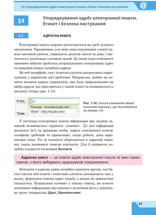 §3. Упорядкування адрес електронної пошти. Етикет і безпека листування
§3
Упорядкування адрес електронної пошти.
Етикет і безпека листування
3.1. АДРЕСНА КНИГА
Електронна пошта широко застосовується як засіб ділового
листування. Працівники, для яких така комунікація є невід’єм­
ною частиною роботи, отримують десятки листів за день і лис­
туються з десятками і сотнями людей. За таких умов особливого
значення набуває проблема впорядкування електронних адрес
та швидкий пошук потрібної адреси.
Як веб-інтерфейс, так і поштові клієнти допомагають корис­
тувачам у вирішенні цієї проблеми. Наприклад, щойно ви по­
чнете вводити адресу одержувача, вам буде запропоновано на
вибір адреси, які трапляються у вашій пошті та починаються із
введеної літери (рис. 1.14).
Рис. 1.14. Список контактів деякої
поштової скриньки, що починаються
на літеру «Гі»
У системах електронної пошти інформація про людину за­
звичай позначається терміном «контакт». До цієї інформації
належать ім’я та прізвище особи, адреса електронної пошти,
телефони (робочий та приватний), місце роботи, день наро­
дження тощо. Усі ці відомості зберігаються в адресній книзі,
яку також називають книгою контактів. Для її відкриття по­
трібно клацнути посилання Контакти.
Адресна книга — це список адрес електронної пошти та імен корис­
тувачів, з якого вибирають одержувачів повідомлення.
Контакти в адресну книгу потрібно заносити вручну, але ба­
гато систем веб-пошти і поштових клієнтів допомагають вам у
цьому, формуючи списки адрес людей, з якими ви найчастіше
спілкуєтесь. Клацнувши елемент у такому списку, ви можете
доповнити інформацію про контакт і включити його у відповід­
ну групу (наприклад, Друзі, Однокласники).
Кому: л
"Леонід" < leoniks@ ukr.net>
Тема:
"Лілія" < Iiliy76@ ukr.net> -
21
 