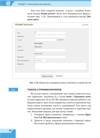 Для того щоб створити контакт «з нуля», потрібно натис­
нути кнопку Новий контакт, після чого відкривається форма з
полями (рис. 1.15). Заповнивши її, слід натиснути кнопку Збе­
регти зміни.
Новий контакт закритих
РОЗДІЛ 1. Електронне листування
ім'я
Прізвище
E-mail
1
н ап и сати
Я
Групи о групи
Телефон
дода-и номер
Компанія
Дата народження
Примітка
ДД-ММ-РРРР
Зберегти зміни Скасувати
3.2.
Рис. 1.15. Форма для створення нового контакту в службі Ukr.net
РОБОТА З ГРУПАМИ КОНТАКТІВ
Як ви вже знаєте, електронний лист можна надіслати кіль­
ком адресатам, вказавши їх у полях Копія і Прихована копія.
А якщо адресатів 10 чи 25? Як уникнути марудної роботи з ви­
бирання адрес у разі, коли, наприклад, учитель періодично над­
силає учням електронні листи із завданнями? Для цього слід
користуватися групами, які можна створювати в адресних кни­
гах. Загальний порядок дій при цьому такий:
1. Створити групу контактів (наприклад, з іменем Друзі,
Учні 7-А, Мої однокласники тощо).
2. Занести в групу відповідні контакти з адресної книги.
Це можна зробити у формі редагування контакту.
 