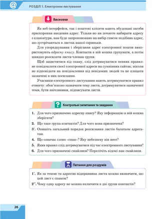 РОЗДІЛ 1. Електронне листування
Висновки
Як веб-інтерфейси, так і поштові клієнти мають вбудовані засоби
прискорення введення адрес. Тільки-но ви почнете набирати адресу
з клавіатури, вам буде запропоновано на вибір список подібних адрес,
що зустрічаються в листах вашої скриньки.
Для упорядкування і зберігання адрес електронної пошти вико­
ристовують адресну книгу. Контакти в ній можна групувати, а потім
швидко розсилати листи членам групи.
Щоб захиститися від спаму, слід дотримуватися певних правил:
не повідомляти своєї електронної адреси на сумнівних сайтах; ніколи
не відповідати на повідомлення від невідомих людей та не клацати
зазначені в них посилання.
Учасники електронного листування мають дотримуватися правил
етикету: обов’язково зазначати тему листа, дотримуватися зазначеної
теми, бути ввічливими, підписувати листи.
- .............. . .................................................................... ..........у
-------------------------------
в Контрольні запитання та завдання
1. Для чого призначено адресну книгу? Яку інформацію в ній можна
зберігати?
2. Що таке група контактів? Для чого вона призначена?
З*. Опишіть загальний порядок розсилання листів багатьом адреса­
там.
4. Що означає слово «спам»? Яку небезпеку він несе?
5. Яких правил слід дотримуватися під час електронного листування?
6. Для чого призначені смайлики? Перелічіть відомі вам смайлики.
------------
Питання для роздумів
1*. Як за темою та адресою відправника листа можна визначити, що
цей лист є спамом?
2“. Чому одну адресу не можна включити в дві групи контактів?
і і
 