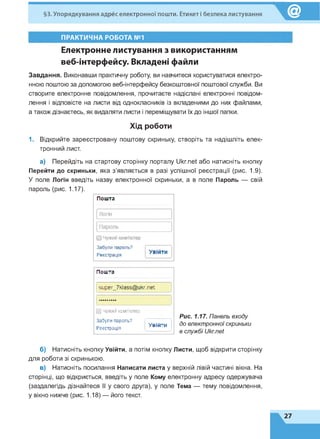 §3. Упорядкування адрес електронної пошти. Етикет і безпека листування
ПРАКТИЧНА РОБОТА №1
Електронне листування з використанням
веб-інтерфейсу. Вкладені файли
Завдання. Виконавши практичну роботу, ви навчитеся користуватися електро­
нною поштою за допомогою веб-інтерфейсу безкоштовної поштової служби. Ви
створите електронне повідомлення, прочитаєте надіслані електронні повідом­
лення і відповісте на листи від однокласників із вкладеними до них файлами,
а також дізнаєтесь, як видаляти листи і переміщувати їх до іншої папки.
Хід роботи
1. Відкрийте зареєстровану поштову скриньку, створіть та надішліть елек­
тронний лист.
а) Перейдіть на стартову сторінку порталу Ukr.net або натисніть кнопку
Перейти до скриньки, яка з'являється в разі успішної реєстрації (рис. 1.9).
У поле Логін введіть назву електронної скриньки, а в поле Пароль — свій
пароль (рис. 1.17).
Рис. 1.17. Панель входу
до електронноїскриньки
в службі Ukr.net
б) Натисніть кнопку Увійти, а потім кнопку Листи, щоб відкрити сторінку
для роботи зі скринькою.
в) Натисніть посилання Написати листа у верхній лівій частині вікна. На
сторінці, що відкриється, введіть у поле Кому електронну адресу одержувача
(заздалегідь дізнайтеся її у свого друга), у поле Тема — тему повідомлення,
у вікно нижче (рис. 1.18) — його текст.
Пош та
эирег_7кіа кг.пеГ
□ Чужий комп'ютер
Забули пароль?
Реєстрація
Увійти
 