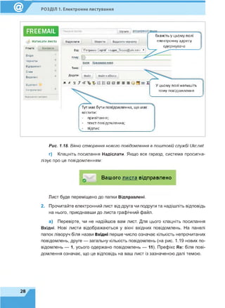 РОЗДІЛ 1. Електронне листування
FREEMAIL
А написати листа
Пошта Контакти
Вхідні
Чернетки
Відправлені
Сгтам
Видалені
Відмічені
Непрочитані
Керування патами
Шукати
Надіслати Зберегти Видалити чернетку
Від* "Петренко Сергій" <super_7klass®ukr net> *
Кому: ( 0
Вкажіть у цьому полі
електронну адресу
одержувача
Копія Прихована копія
Тема:
Додати; Файл Файл з eDisk'a
ж к ч J тТ Та "5? :Е ü О і©■5 ш З
Тут має бути повідомлення, що має
містити:
- привітання;
- текст повідомлення;
- підпис
У цьому полі напишіть
тему повідомлення
Рис. 1.18. Вікно створення нового повідомлення в поштовій службі Ukr.net
г) Клацніть посилання Надіслати. Якщо все гаразд, система просигна­
лізує про це повідомленням:
Вашого листа відправлено
Лист буде переміщено до папки Відправлені.
2. Прочитайте електронний лист від друга чи подруги та надішліть відповідь
на нього, приєднавши до листа графічний файл.
а) Перевірте, чи не надійшов вам лист. Для цього клацніть посилання
Вхідні. Нові листи відображаються у вікні вхідних повідомлень. На панелі
папок ліворуч біля назви Вхідні перше число означає кількість непрочитаних
повідомлень, друге — загальну кількість повідомлень (на рис. 1.19 нових по­
відомлень — 1, усього одержано повідомлень — 11). Префікс і?е: біля пові­
домлення означає, що це відповідь на ваш лист із зазначеною далі темою.
28
 