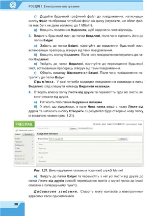 РОЗДІЛ 1. Електронне листування
ґ) Додайте будь-який графічний файл до повідомлення, натиснувши
кнопку Файл та обравши потрібний файл на диску (зауважте, що обсяг фай­
ла має бути не дуже великим, до 1 Мбайт).
д) Клацніть посилання Надіслати, щоб надіслати лист-відповідь.
3. Видаліть будь-який лист до папки Видалені, після чого відновіть його до
папки Вхідні.
а) Зайдіть до папки Вхідні, підготуйте до видалення будь-який лист,
встановивши прапорець ліворуч від теми повідомлення.
б) Клацніть кнопку Видалити. Після чого повідомлення потрапить до па­
пки Видалені.
в) Увійдіть до папки Видалені, підготуйте до переміщення будь-який
лист, встановивши прапорець ліворуч від теми повідомлення.
г) Оберіть команду Відновити в ►Вхідні. Після чого повідомлення по­
трапить до папки Вхідні.
П р и м і т к а . У разі потреби видалити повідомлення назавжди в папці
Видалені, слід клацнути команду Видалити назавжди.
4. Створіть власну папку Листи від друзів та перемістіть туди всі листи, які
ви отримали від друзів.
а) Натисніть посилання Керування папками.
б) У вікні, що відкрилося, в поле Нова папка введіть назву Листи від
друзів та натисніть кнопку Створити. В результаті буде створено нову папку
із вказаною назвою (рис. 1.21).
ЕЛЕЕМА!!.
Пошук влистах
Написати листа
о ukr.net еРізк super_7klass@ukr.net Налаштування Вихід
Шукати розширений пошук
Пошта Контакт» Керування папками
Вхідні
Чернетки
Відправлені
Спам
Видалені
Відмічені
Непрочитані
Керування папками
Нова папка Листи від друзів
Вхідні
Чернетки
Відправлені
Спам
Видалені
Рис. 1.21. Вікно керування папками в поштовій службі Ukr.net
в) Зайдіть до папки Вхідні та перемістіть з неї усі листи від друзів до
папки Листи від друзів (спосіб переміщення листів з однієї папки до іншої
описано в попередньому пункті).
Д о д а т к о в е з а в д а н н я . Створіть книгу контактів з електронними
адресами своїх однокласників.
ЗО
 
