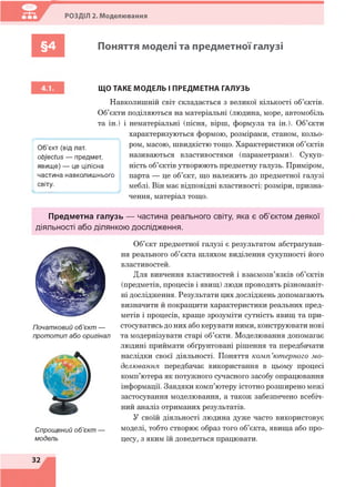 РОЗДІЛ 2. Моделювання
§4 Поняття моделі та предметної галузі
/ 
Об’єкт (від лат.
оЬуесґиє — предмет,
явище) — це цілісна
частина навколишнього
світу.
ЩО ТАКЕ МОДЕЛЬ І ПРЕДМЕТНА ГАЛУЗЬ
Навколишній світ складається з великої кількості об’єктів.
Об’єкти поділяються на матеріальні (людина, море, автомобіль
та ін.) і нематеріальні (пісня, вірш, формула та ін.). Об’єкти
характеризуються формою, розмірами, станом, кольо­
ром, масою, швидкістю тощо. Характеристики об’єктів
називаються властивостями (параметрами). Сукуп­
ність об’єктів утворюють предметну галузь. Приміром,
парта — це об’єкт, що належить до предметної галузі
меблі. Він має відповідні властивості: розміри, призна­
чення, матеріал тощо.
Предметна галузь — частина реального світу, яка є об’єктом деякої
діяльності або ділянкою дослідження.
Початковий об’єкт —
прототип або оригінал
Спрощений об’єкт —
модель
Об’єкт предметної галузі є результатом абстрагуван­
ня реального об’єкта шляхом виділення сукупності його
властивостей.
Для вивчення властивостей і взаємозв’язків об’єктів
(предметів, процесів і явищ) люди проводять різноманіт­
ні дослідження. Результати цих досліджень допомагають
визначити й покращити характеристики реальних пред­
метів і процесів, краще зрозуміти сутність явищ та при­
стосуватись до них або керувати ними, конструювати нові
та модернізувати старі об’єкти. Моделювання допомагає
людині приймати обґрунтовані рішення та передбачати
наслідки своєї діяльності. Поняття комп’ютерного мо­
делювання передбачає використання в цьому процесі
комп’ютера як потужного сучасного засобу опрацювання
інформації. Завдяки комп’ютеру істотно розширено межі
застосування моделювання, а також забезпечено всебіч­
ний аналіз отриманих результатів.
У своїй діяльності людина дуже часто використовує
моделі, тобто створює образ того об’єкта, явища або про­
цесу, з яким їй доведеться працювати.
32
 