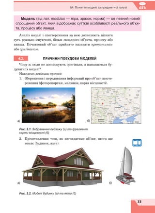 §4. Поняття моделі та предметної галузі
Модель (від лат. modulus — міра, зразок, норма) — це певний новий
спрощений об’єкт, який відображає суттєві особливості реального об’єк­
та, процесу або явища.
Аналіз моделі і спостереження за нею дозволяють пізнати
суть реально існуючого, більш складного об’єкта, процесу або
явища. Початковий об’єкт прийнято називати прототипом
або оригіналом.
ПРИЧИНИ ПОБУДОВИ МОДЕЛЕЙ
Чому ж люди не досліджують оригінали, а намагаються бу­
дувати їх моделі?
Наведемо декілька причин:
1. Збереження і передавання інформації про об’єкт спосте­
реження (фоторепортаж, малюнок, карта місцевості).
Рис. 2.1. Зображення пейзажу (а) та фрагмент
карти місцевості (б)
2. Представлення того, як виглядатиме об’єкт, якого ще
немає (будинок, яхта).
а) б)
Рис. 2.2. Моделі будинку (а) та яхти (б)
33
 