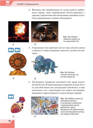 РОЗДІЛ 2. Моделювання
3. Вивчення або випробування на моделі роботи майбут­
нього виробу, якщо випробування об’єкта-оригіналу є
дорогим, небезпечним або неможливим (авіаційні та кос­
мічні випробування, медичне обладнання).
Рис. 2.3. Модель
ядерного вибуху (а)
та аеромобіля (б)
а)
4. У реальному часі оригіналу вже не існує або його немає
в дійсності (теорія вимирання мамонтів, загибелі Атлан-
тиди).
Рис. 2.4. Модель
«вічного двигуна» (а)
та динозавра (б)
а)
5. Дослідження конкретної властивості або групи власти­
востей об’єкта. В таких випадках створюють модель об’єк­
та, яка обов’язково має досліджувані властивості, а інші
властивості, які є несуттєвими для даного дослідження,
відкидають (карта місцевості, моделі органів людини).
6)
Рис. 2.5. Модель серця (а)
(відтворює будову
а не функцію скорочення
і перекачування крові),
фрагмент карти
місцевості (б) (демонструє
лише розташування вулиць
та окремих будинків)
34
 