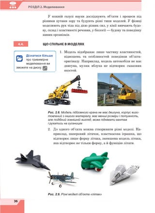 РОЗДІЛ 2. Моделювання
У кожній галузі науки досліджують об’єкти і процеси під
різними кутами зору та будують різні типи моделей. У фізиці
моделюють рух тіла під дією різних сил, у хімії вивчають будо­
ву, склад і властивості речовин, у біології — будову та поведінку
живих організмів.
ЩО СПІЛЬНЕ В МОДЕЛЯХ
1. Модель відображає лише частину властивостей,
відношень та особливостей поведінки об’єкта-
оригіналу. Наприклад, модель автомобіля не має
двигуна, муляж яблука не відтворює смакових
якостей.
0
Дізнатися більше
про тривимірне
моделювання ви
зможете на диску. І
Рис. 2.8. Модель підйомного крана не має двигуна, корпус виго­
товлений з іншого матеріалу, має менші розміри і потужність,
але подібний зовнішній вигляд, може піднімати вантаж
і рухатись на гусеницях
2. До одного об’єкта можна створювати різні моделі. На­
приклад, паперовий літачок, пластмасова іграшка, що
відтворює лише форму літака, зменшена модель літака,
яка відтворює не тільки форму, а й функцію літати.
36
 