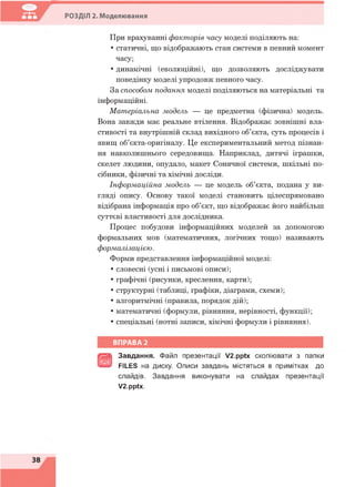 РОЗДІЛ 2. Моделювання
При врахуванні факторів часу моделі поділяють на:
• статичні, що відображають стан системи в певний момент
часу;
• динамічні (еволюційні), що дозволяють досліджувати
поведінку моделі упродовж певного часу.
За способом подання моделі поділяються на матеріальні та
інформаційні.
Матеріальна модель — це предметна (фізична) модель.
Вона завжди має реальне втілення. Відображає зовнішні вла­
стивості та внутрішній склад вихідного об’єкта, суть процесів і
явищ об’єкта-оригіналу. Це експериментальний метод пізнан­
ня навколишнього середовища. Наприклад, дитячі іграшки,
скелет людини, опудало, макет Сонячної системи, шкільні по­
сібники, фізичні та хімічні досліди.
Інформаційна модель — це модель об’єкта, подана у ви­
гляді опису. Основу такої моделі становить цілеспрямовано
відібрана інформація про об’єкт, що відображає його найбільш
суттєві властивості для дослідника.
Процес побудови інформаційних моделей за допомогою
формальних мов (математичних, логічних тощо) називають
формалізацією.
Форми представлення інформаційної моделі:
• словесні (усні і письмові описи);
• графічні (рисунки, креслення, карти);
• структурні (таблиці, графіки, діаграми, схеми);
• алгоритмічні (правила, порядок дій);
• математичні (формули, рівняння, нерівності, функції);
• спеціальні (нотні записи, хімічні формули і рівняння).
ВПРАВА 2
В
Завдання. Файл презентації V2.pptx скопіювати з папки
FILES на диску. Описи завдань містяться в примітках до
слайдів. Завдання виконувати на слайдах презентації
V2.pptx.
 