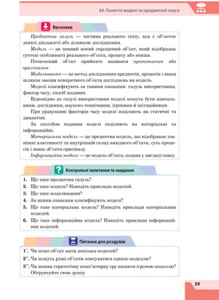 §4. Поняття моделі та предметної галузі
Висновки
ІПредметна галузь — частина реального світу, яка є об’єктом
деякої діяльності або ділянкою дослідження.
Модель — це певний новий спрощений об’єкт, який відображає
суттєві особливості реального об’єкта, процесу або явища.
Початковий об’єкт прийнято називати прототипом або
оригіналом.
Моделювання — це метод дослідження предметів, процесів і явищ
шляхом заміни конкретного об’єкта досліджень на модель.
Моделі класифікують за такими ознаками: галузь використання,
фактор часу, спосіб подання.
Відповідно до галузі використання моделі можуть бути навчаль­
ними, дослідними, науково-технічними, ігровими й імітаційними.
При урахуванні факторів часу моделі поділяють на статичні та
динамічні.
За способом подання моделі поділяють на матеріальні та
інформаційні.
Матеріальна модель — це предметна модель, що відображає зов­
нішні властивості та внутрішній склад вихідного об’єкта, суть проце­
сів і явищ об’єкта-оригіналу.
Інформаційна модель — це модель об’єкта, подана у вигляді опису.
......................................................................................................................................
- . . . в Контрольні запитання та завдання
1. Що таке предметна галузь?
2. Що таке модель? Наведіть приклади моделей.
3. Що таке моделювання?
4. За якими ознаками класифікують моделі?
5. Що таке матеріальна модель? Наведіть приклади матеріальних
моделей.
6. Що таке інформаційна модель? Наведіть приклади інформацій­
них моделей.
>............................. ............................................. .............................................................
**“"**'*“—»—».и.*..«*»*.. ш
Питання для роздумів
1*. Чи може об’єкт мати декілька моделей?
2”. Чи можуть різні об’єкти описуватися однією моделлю?
З**. Чи можна стратегічну комп’ютерну гру назвати ігровою моделлю?
Обґрунтуйте свою думку.
 