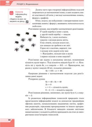 РОЗДІЛ 2. Моделювання
В
Скласти
інформаційну
модель
«Задача на рух» ви
зможете на диску.
# 8
* г ^ ^
% *
Досить часто при створенні інформаційних моделей
звертаються до математичної мови, а саме подають пев­
ні властивості об’єктів у вигляді математичних понять,
формул, графіків.
Отже, моделі, що побудовано з використанням мате­
матичних понять і формул, називають математичними
моделями.
Розглянемо загадку, яка потребує математичного розв’язання.
У одній коробці в мене є жуки,
у другій такій коробці — павуки.
Небагато їх, і легко полічить:
павуків з жуками разом шість.
Став лічити, скільки всього ніг,
але швидко це зробити я не зміг.
Сорок ніг я налічив, нарешті, там
і загадку всім задати хочу вам:
— Відгадайте, скільки маю я жуків
і окремо скільки в мене павуків/
Розв’яжемо цю задачу в загальному вигляді, позначивши
кількість жуків через х. Тоді кількість павуків буде (6-х). Кіль­
кість ніг у жуків 6х, а в павуків — 8(6 - х). Враховуючи, що
разом у жуків і павуків 40 ніг, складемо рівняння:
6х + 8(6 -х ) = 40.
Одержане рівняння є математичною моделлю для розв’я­
зання даної задачі.
Розкриємо дужки:
6х + 48 - 8х = 40
2х = 8
х = 4 — кількість жуків;
6 - 4 = 2 — кількість павуків.
Розв’язавши рівняння, визначимо, що жуків було 4, а паву­
ків — 2.
Із розвитком інформаційних технологій природнім стало
представляти інформаційні моделі за допомогою традиційних
офісних пакетів, спеціалізованих видавничих систем, графіч­
них редакторів, середовищ програмування та іншого програм­
ного забезпечення. В більшості випадків основне змістовне
навантаження і складність роботи припадають на етап до вико­
ристання комп’ютерних технологій.
44
 