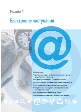 Розділ 1
Електронне листування
Видізнаєтесь...
■ що таке електронна пошта і як отримати доступ
до цієї служби Інтернету
■ як формується адреса електронної пошти
■ які особливості використання електронної пошти
■ як створити електронну поштову скриньку
■ які дії можна виконувати з повідомленнями
електронної пошти
■ як використовувати адресну книгу
■ які правила етикету електронного листування
 