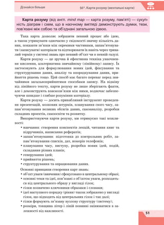 Дізнайся більше §6*. Карти розуму (ментальні карти)
Карта розуму (від англ. mind тар — карта розуму, пам’яті) — сукуп­
ність діаграм і схем, що в наочному вигляді демонструють думки, тези,
пов’язані між собою та об’єднані загальною ідеєю.
Така карта дозволяє зобразити певний процес або ідею,
а також утримувати одночасно у свідомості значну кількість да­
них, показати зв’язки між окремими частинами, запам’ятовува­
ти (записувати) матеріали та відтворювати їх навіть через трива­
лий термін у системі знань про певний об’єкт чи в певній галузі.
Карти розуму — це зручна й ефективна техніка унаочнен­
ня мислення, альтернатива звичайному (лінійному) запису. їх
застосовують для формулювання нових ідей, фіксування та
структурування даних, аналізу та впорядкування даних, при­
йняття рішень тощо. Цей спосіб має багато переваг перед зви­
чайними загальноприйнятими способами запису. На відміну
від лінійного тексту, карти розуму не лише зберігають факти,
але і демонструють взаємозв’язки між ними, водночас забезпе­
чуючи швидше і глибше розуміння матеріалу.
Карти розуму — досить привабливий інструмент проведен­
ня презентацій, мозкових штурмів, планування свого часу, за­
пам’ятовування великих обсягів даних, самоаналізу, розробки
складних проектів, самоосвіти та розвитку.
Використовуючи карти розуму, ми отримуємо такі можли­
вості:
• навчання: створення конспектів лекцій, читання книг та
підручників, написання рефератів;
• запам’ятовування: підготовка до контрольних робіт, за­
пам’ятовування списків, дат, номерів телефонів;
• планування часу, виступу, розробка нових ідей, подій,
складання різних планів;
• генерування ідей;
• прийняття рішень;
• структурування та опрацювання даних.
Основні принципи створення карт знань:
• об’єкт уваги (вивчення) сфокусовано в центральному образі;
• основні теми та ідеї, пов’язані з об’єктом уваги, розходять­
ся від центрального образу у вигляді гілок;
• гілки позначено ключовими образами і словами;
• ідеї наступного порядку (рівня) також зображено у вигляді
гілок, що відходять від центральних гілок і так далі;
• гілки формують зв’язану вузлову структуру (систему);
• розміри, товщина літер і ліній повинні змінюватися в за­
лежності від важливості.
 