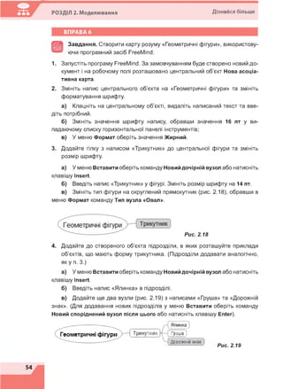 РОЗДІЛ 2. Моделювання Дізнайся більше
Завдання. Створити карту розуму «Геометричні фігури», використову-
ючи програмний засіб FreeMind.
1. Запустіть програму FreeMind. За замовчуванням буде створено новий до­
кумент і на робочому полі розташовано центральний об'єкт Нова асоціа­
тивна карта.
2. Змініть напис центрального об'єкта на «Геометричні фігури» та змініть
форматування шрифту.
а) Клацніть на центральному об'єкті, видаліть написаний текст та вве­
діть потрібний.
б) Змініть значення шрифту напису, обравши значення 16 пт у ви­
падаючому списку горизонтальної панелі інструментів;
в) У меню Формат оберіть значення Жирний.
3. Додайте гілку з написом «Трикутник» до центральної фігури та змініть
розмір шрифту.
а) У меню Вставити оберіть команду Новий дочірній вузол або натисніть
клавішу Insert.
б) Введіть напис «Трикутник» у фігурі. Змініть розмір шрифту на 14 пт.
в) Змініть тип фігури на округлений прямокутник (рис. 2.18), обравши в
меню Формат команду Тип вузла «Овал».
4. Додайте до створеного об'єкта підрозділи, в яких розташуйте приклади
об'єктів, що мають форму трикутника. (Підрозділи додавати аналогічно,
як у п. 3.)
а) У меню Вставити оберіть команду Новий дочірній вузол або натисніть
клавішу Insert.
б) Введіть напис «Ялинка» в підрозділі.
в) Додайте ще два вузли (рис. 2.19) з написами «Груша» та «Дорожній
знак». (Для додавання нових підрозділів у меню Вставити оберіть команду
Новий споріднений вузол після цього або натисніть клавішу Enter).
Рис. 2.18
Трикутник Груша ]
Дорожній знак
Рис. 2.19
 