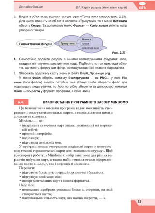 Дізнайся більше §6*. Карти розуму (ментальні карти)
5. Виділіть об'єкти, що відносяться до групи «Трикутник» хмарою (рис. 2.20).
Для цього клацніть на об'єкт із написом «Трикутник» та в меню Вставити
оберіть Хмара. За допомогою меню Формат -> Колір хмари змініть колір
утвореної хмари.
Рис. 2.20
6. Самостійно додайте розділи з іншими геометричними фігурами: коло,
квадрат, п'ятикутник, шестикутник тощо. Підберіть по три приклади об'єк­
тів, що мають форму цих фігур, розташувавши їхні назви в підрозділах.
7. Збережіть одержану карту знань у файлі Впр6_Прізвище.рпд.
У меню Файл оберіть команду Експортувати -> як PNG... у полі File
name (Ім'я файла) введіть потрібне ім'я. (Якщо треба зберегти файл для
подальшого редагування, то його потрібно зберегти за допомогою команди
Файл -> Зберегти у форматі програми, а саме .mm).
ВИКОРИСТАННЯ ПРОГРАМНОГО ЗАСОБУ MINDOMO
Ця безкоштовна он-лайн програма надає можливість ство­
рювати і редагувати ментальні карти, а також ділитися ними з
друзями та колегами.
Міпсіошо — це:
• інструмент створення карт знань, заснований на мереже­
вій роботі;
• простий інтерфейс;
• поділ карт;
• підтримка декількох мов.
У програмі можна створювати радіальні карти з централь­
ною темою і горизонтальні карти для «мозкового штурму». Щоб
прискорити роботу, в Міпсіошо є набір заготовок для різних ва­
ріантів побудови карт, а також набір готових стилів оформлен­
ня, як карти в цілому, так і окремих її елементів.
Переваги:
• підтримує більшість операційних систем і браузерів;
• підтримує декількох мов;
• імпорт ментальних карт в інших форматах.
Недоліки:
• неможливо прибрати рекламні блоки зі сторінки, на якій
створюється карта;
• максимальна кількість карт, які можна зберегти, — 7.
 